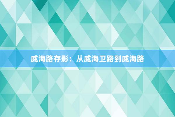 威海路存影：从威海卫路到威海路